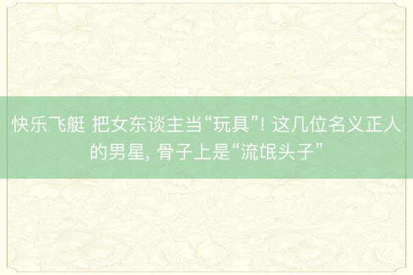 快乐飞艇 把女东谈主当“玩具”! 这几位名义正人的男星, 骨子上是“流氓头子”