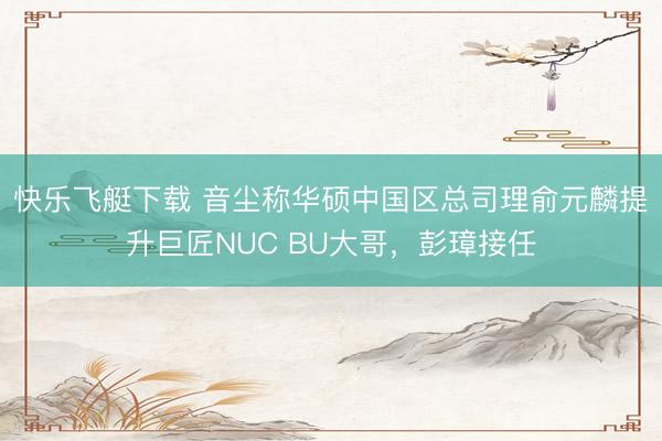 快乐飞艇下载 音尘称华硕中国区总司理俞元麟提升巨匠NUC BU大哥，彭璋接任