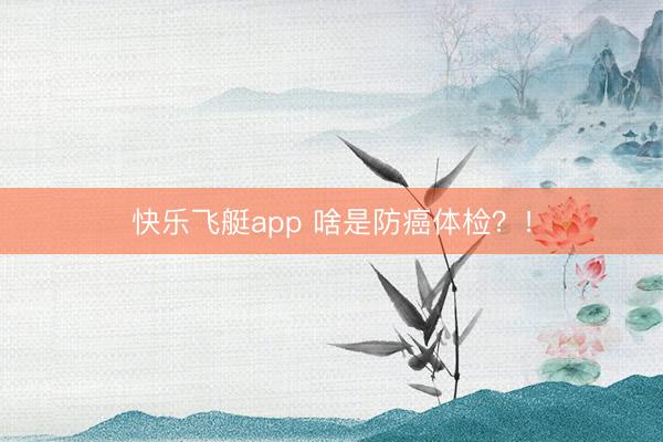 快乐飞艇app 啥是防癌体检？！