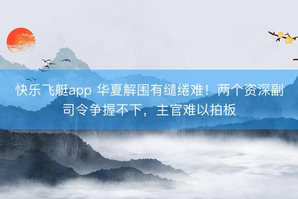快乐飞艇app 华夏解围有缱绻难！两个资深副司令争握不下，主官难以拍板