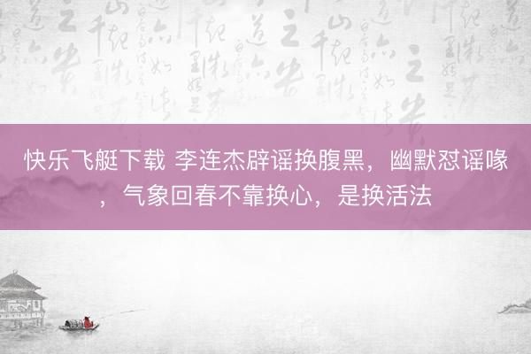 快乐飞艇下载 李连杰辟谣换腹黑，幽默怼谣喙，气象回春不靠换心，是换活法