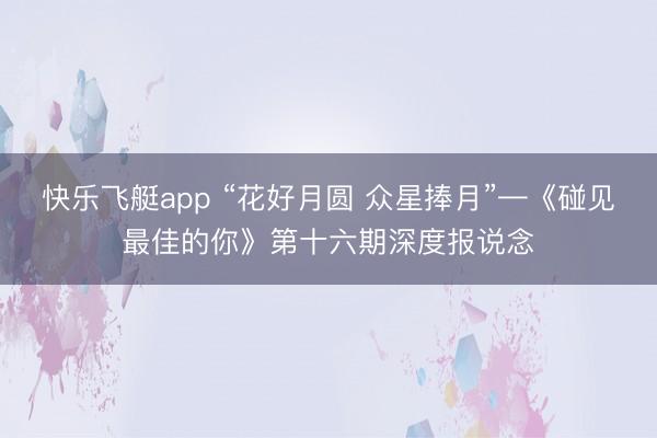 快乐飞艇app “花好月圆 众星捧月”—《碰见最佳的你》第十六期深度报说念