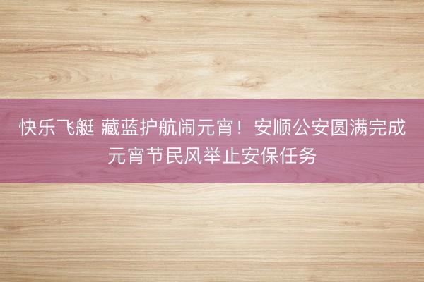 快乐飞艇 藏蓝护航闹元宵！安顺公安圆满完成元宵节民风举止安保任务