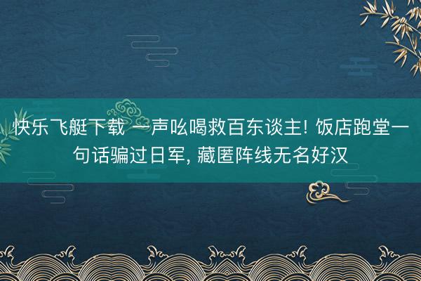 快乐飞艇下载 一声吆喝救百东谈主! 饭店跑堂一句话骗过日军， 藏匿阵线无名好汉