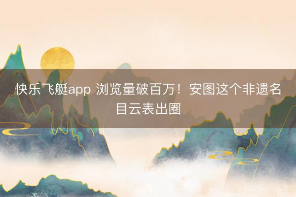 快乐飞艇app 浏览量破百万！安图这个非遗名目云表出圈