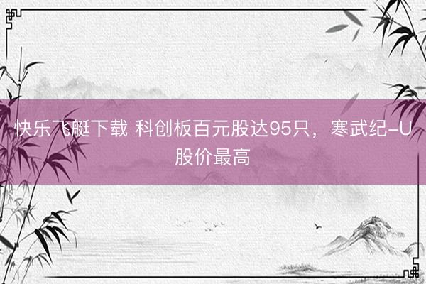 快乐飞艇下载 科创板百元股达95只,寒武纪-U股价最高
