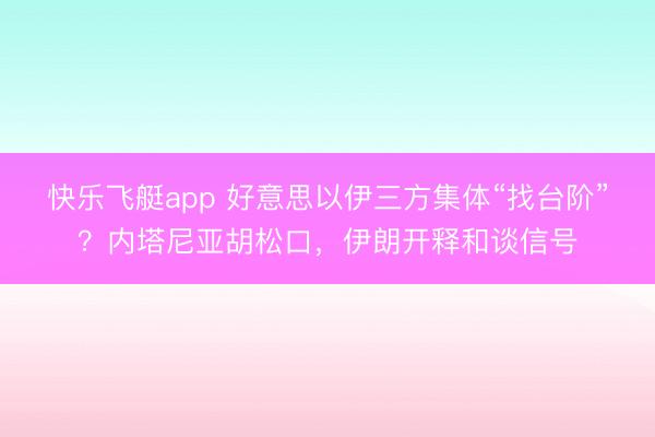快乐飞艇app 好意思以伊三方集体“找台阶”？内塔尼亚胡松口，伊朗开释和谈信号