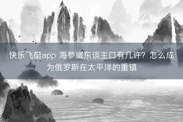 快乐飞艇app 海参崴东谈主口有几许?怎么成为俄罗斯在太平洋的重镇
