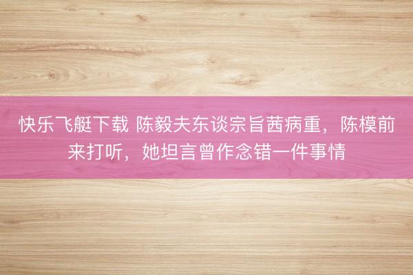 快乐飞艇下载 陈毅夫东谈宗旨茜病重,陈模前来打听,她坦言曾作念错一件事情