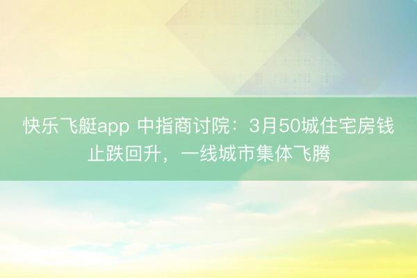 快乐飞艇app 中指商讨院:3月50城住宅房钱止跌回升,一线城市集体飞腾