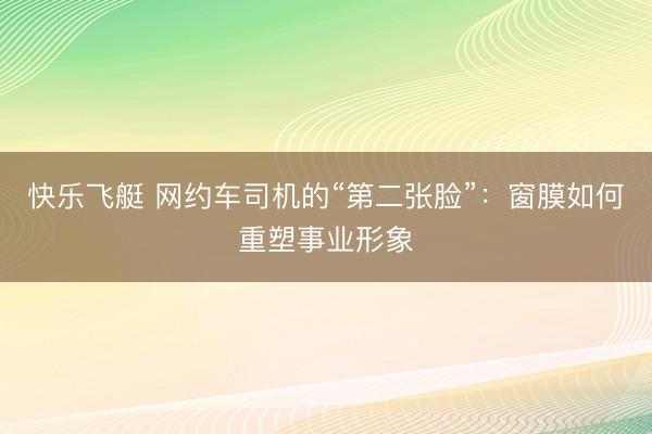 快乐飞艇 网约车司机的“第二张脸”:窗膜如何重塑事业形象