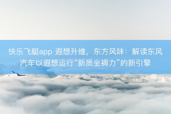 快乐飞艇app 遐想升维，东方风味：解读东风汽车以遐想运行“新质坐褥力”的新引擎