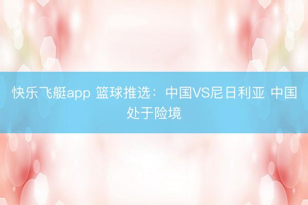 快乐飞艇app 篮球推选:中国VS尼日利亚 中国处于险境