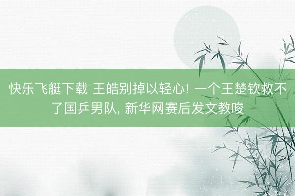 快乐飞艇下载 王皓别掉以轻心! 一个王楚钦救不了国乒男队, 新华网赛后发文教唆