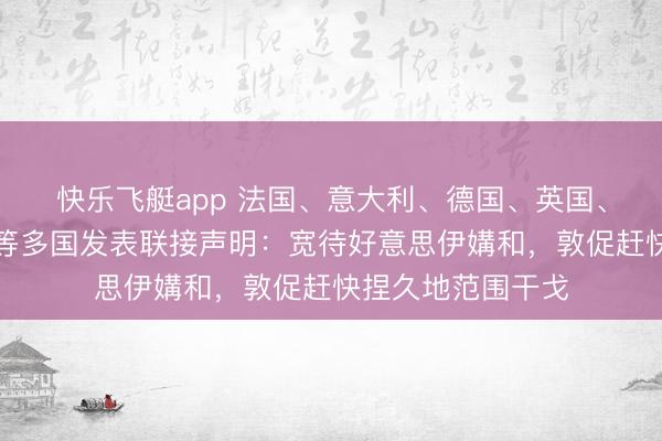 快乐飞艇app 法国、意大利、德国、英国、加拿大、西班牙等多国发表联接声明:宽待好意思伊媾和,敦促赶快捏久地范围干戈