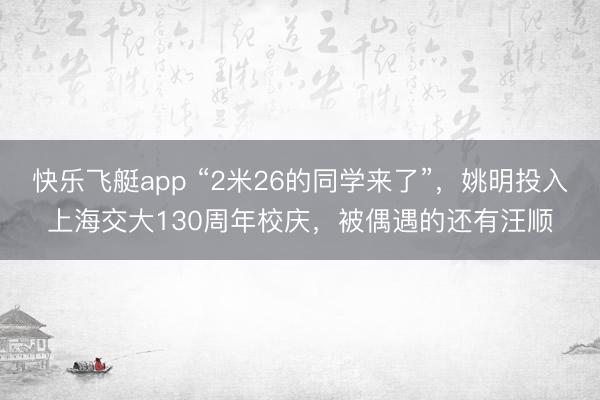 快乐飞艇app “2米26的同学来了”，姚明投入上海交大130周年校庆，被偶遇的还有汪顺