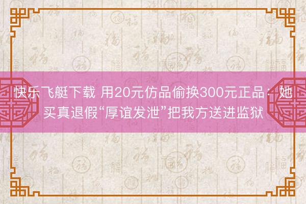 快乐飞艇下载 用20元仿品偷换300元正品:她买真退假“厚谊发泄”把我方送进监狱