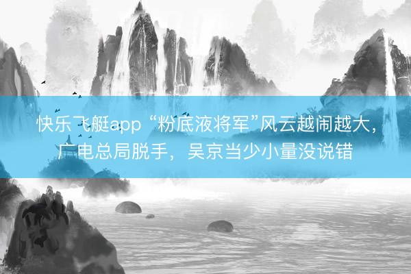 快乐飞艇app “粉底液将军”风云越闹越大,广电总局脱手,吴京当少小量没说错