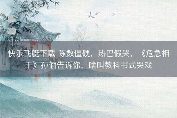 快乐飞艇下载 陈数僵硬,热巴假哭,《危急相干》孙俪告诉你,啥叫教科书式哭戏