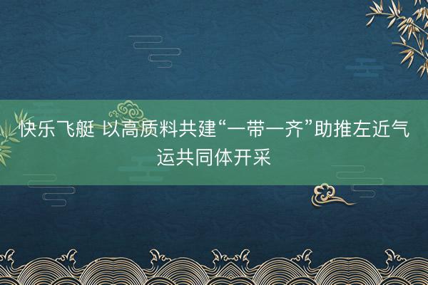 快乐飞艇 以高质料共建“一带一齐”助推左近气运共同体开采