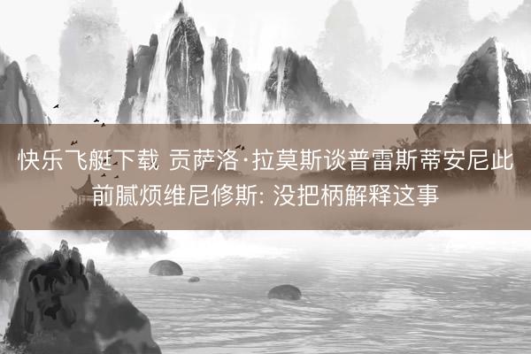 快乐飞艇下载 贡萨洛·拉莫斯谈普雷斯蒂安尼此前腻烦维尼修斯: 没把柄解释这事