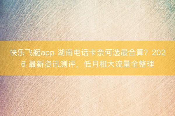 快乐飞艇app 湖南电话卡奈何选最合算？2026 最新资讯测评，低月租大流量全整理