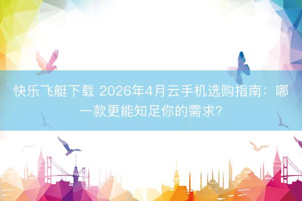 快乐飞艇下载 2026年4月云手机选购指南：哪一款更能知足你的需求？