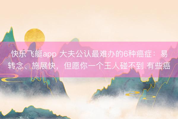 快乐飞艇app 大夫公认最难办的6种癌症：易转念、施展快，但愿你一个王人碰不到 有些癌