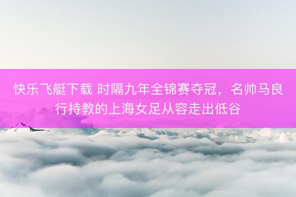 快乐飞艇下载 时隔九年全锦赛夺冠,名帅马良行持教的上海女足从容走出低谷