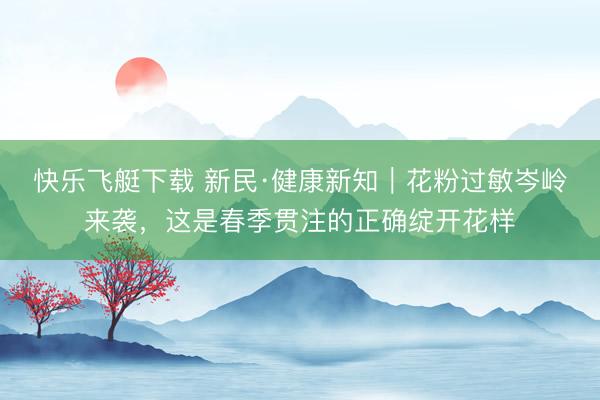快乐飞艇下载 新民·健康新知|花粉过敏岑岭来袭,这是春季贯注的正确绽开花样