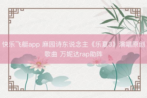 快乐飞艇app 麻园诗东说念主《乐夏3》演唱原创歌曲 万妮达rap助阵