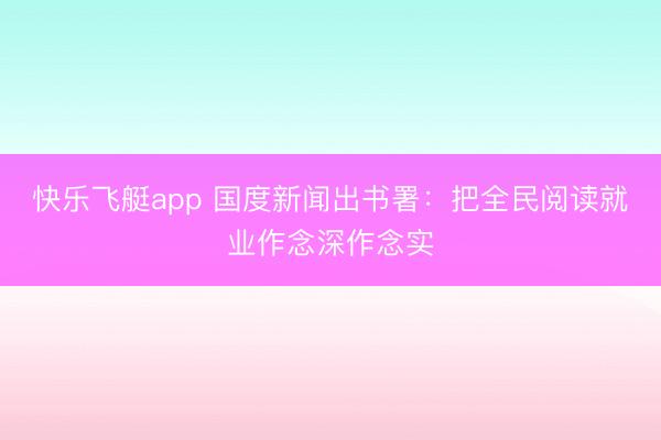快乐飞艇app 国度新闻出书署：把全民阅读就业作念深作念实