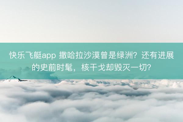 快乐飞艇app 撒哈拉沙漠曾是绿洲？还有进展的史前时髦，核干戈却毁灭一切？