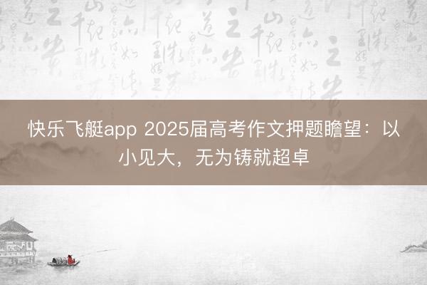 快乐飞艇app 2025届高考作文押题瞻望：以小见大，无为铸就超卓