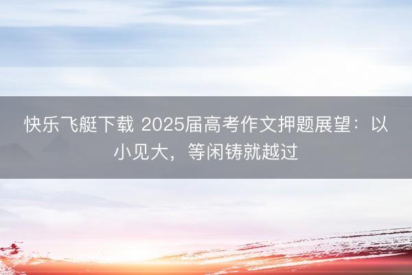 快乐飞艇下载 2025届高考作文押题展望：以小见大，等闲铸就越过