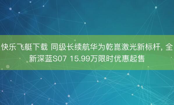 快乐飞艇下载 同级长续航华为乾崑激光新标杆， 全新深蓝S07 15.99万限时优惠起售