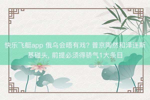 快乐飞艇app 俄乌会晤有戏? 普京陶然和泽连斯基碰头， 前提必须得骄气1大条目