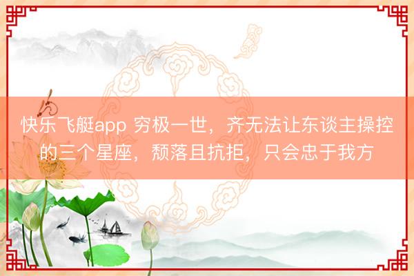 快乐飞艇app 穷极一世，齐无法让东谈主操控的三个星座，颓落且抗拒，只会忠于我方