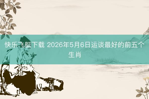 快乐飞艇下载 2026年5月6日运谈最好的前五个生肖