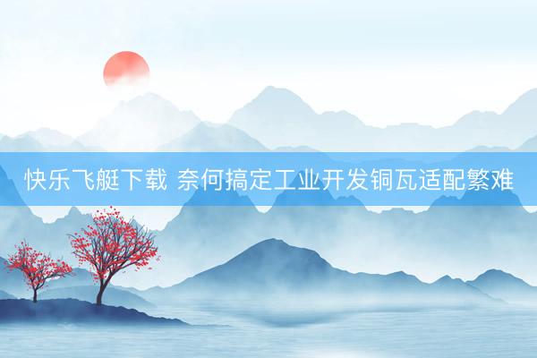 快乐飞艇下载 奈何搞定工业开发铜瓦适配繁难