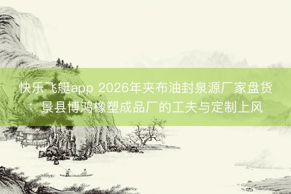 快乐飞艇app 2026年夹布油封泉源厂家盘货：景县博鸿橡塑成品厂的工夫与定制上风