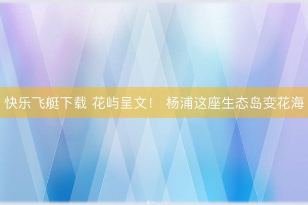 快乐飞艇下载 花屿呈文！ 杨浦这座生态岛变花海