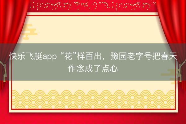 快乐飞艇app “花”样百出，豫园老字号把春天作念成了点心