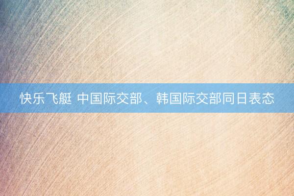 快乐飞艇 中国际交部、韩国际交部同日表态