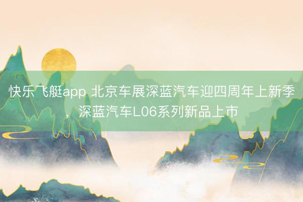 快乐飞艇app 北京车展深蓝汽车迎四周年上新季，深蓝汽车L06系列新品上市