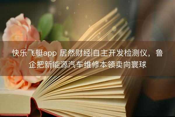 快乐飞艇app 居然财经|自主开发检测仪，鲁企把新能源汽车维修本领卖向寰球
