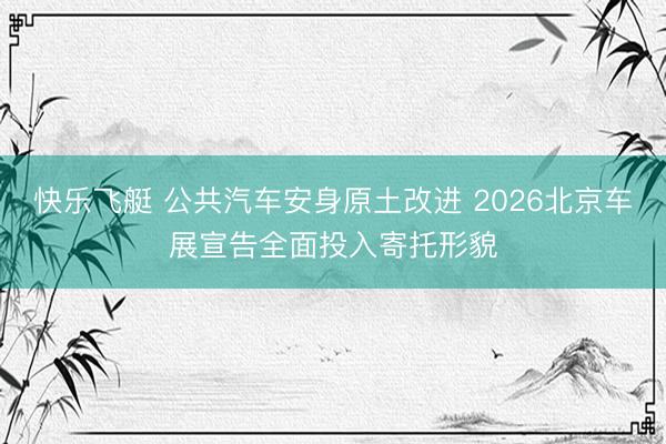 快乐飞艇 公共汽车安身原土改进 2026北京车展宣告全面投入寄托形貌